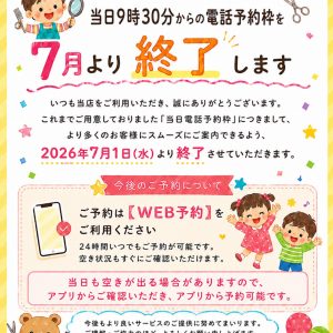 お客様へ大切なお知らせ。当日9時30分からの電話予約枠を7月より終了します。2026年7月1日(水)より終了させていただきます。今後のご予約はWEB予約をご利用ください。24時間いつでもご予約が可能です。空き状況もすぐにご確認いただけます。当日も空きが出る場合がありますので、アプリからご確認いただき、アプリから予約可能です。ハナキッズヘアサロン